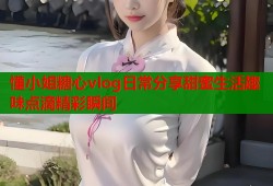 懂小姐糖心vlog日常分享甜蜜生活趣味点滴精彩瞬间