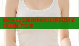 糖心vlog安装连接全攻略轻松开启精彩视频创作之旅