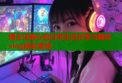 捅主任糖心的日常生活分享与趣味vlog精彩集锦