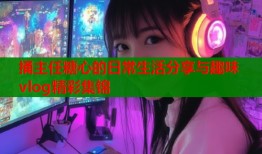 捅主任糖心的日常生活分享与趣味vlog精彩集锦