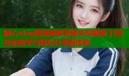 糖心vlog携湖南教育网尖叫视频 打造互动教学与精彩分享新体验