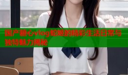 国产糖心vlog蛇姬的精彩生活日常与独特魅力揭秘