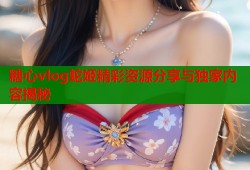 糖心vlog蛇姬精彩资源分享与独家内容揭秘