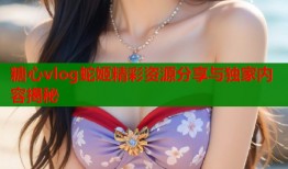 糖心vlog蛇姬精彩资源分享与独家内容揭秘