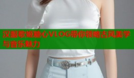 汉服歌姬糖心VLOG带你领略古风美学与音乐魅力