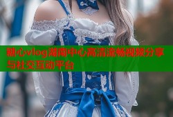 糖心vlog湖南中心高清流畅视频分享与社交互动平台