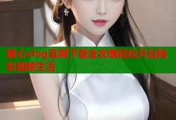 糖心vlog官网下载全攻略轻松开启精彩视频生活