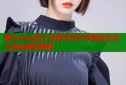 糖心vlog滬上名媛日常分享高端生活与时尚秘籍揭秘