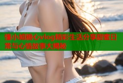 懂小姐糖心vlog精彩生活分享甜蜜日常与心情故事大揭秘