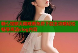 糖心视频无限观看免费下载全攻略轻松畅享高清vlog内容