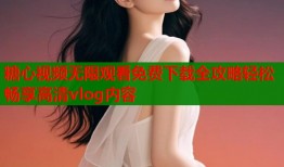 糖心视频无限观看免费下载全攻略轻松畅享高清vlog内容