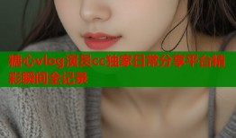糖心vlog演员cc独家日常分享平台精彩瞬间全记录
