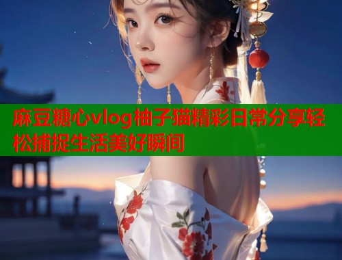 麻豆糖心vlog柚子猫精彩日常分享轻松捕捉生活美好瞬间
