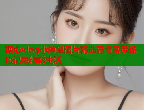 糖心vlog小辣椒图片精选高清展示轻松记录精彩生活