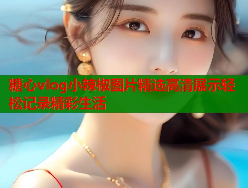 糖心vlog小辣椒图片精选高清展示轻松记录精彩生活