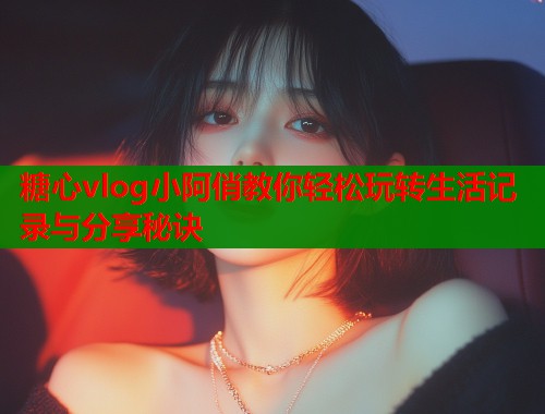 糖心vlog小阿俏教你轻松玩转生活记录与分享秘诀