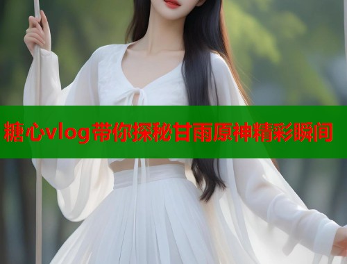 糖心vlog带你探秘甘雨原神精彩瞬间