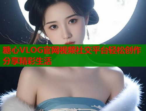 糖心VLOG官网视频社交平台轻松创作分享精彩生活