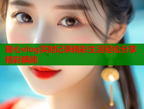 糖心vlog实时记录精彩生活轻松分享精彩瞬间