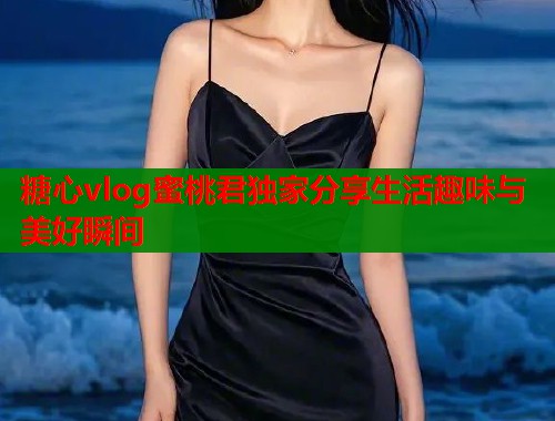 糖心vlog蜜桃君独家分享生活趣味与美好瞬间