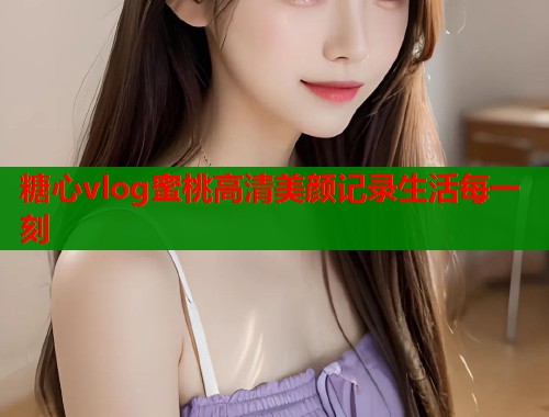 糖心vlog蜜桃高清美颜记录生活每一刻