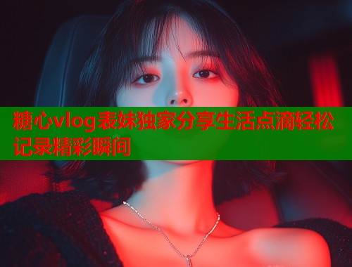糖心vlog表妹独家分享生活点滴轻松记录精彩瞬间