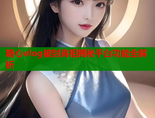 糖心vlog被封真相揭秘平台功能全解析