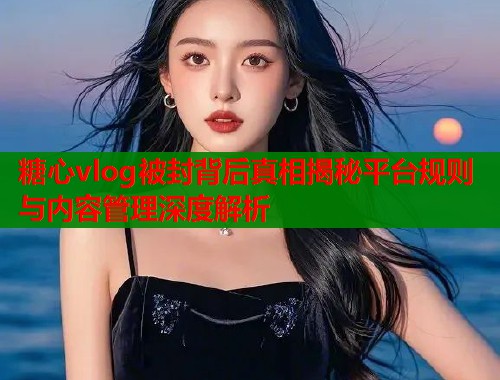 糖心vlog被封背后真相揭秘平台规则与内容管理深度解析