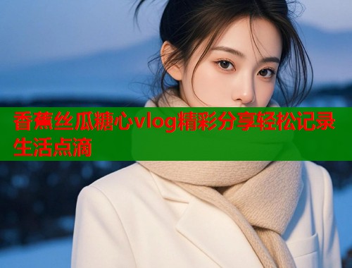 香蕉丝瓜糖心vlog精彩分享轻松记录生活点滴