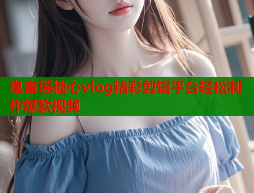 鬼畜瑶糖心vlog精彩剪辑平台轻松制作爆款视频