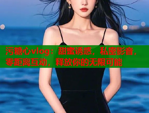 污糖心vlog：甜蜜诱惑，私密影音，零距离互动，释放你的无限可能