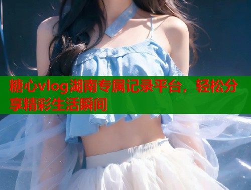 糖心vlog湖南专属记录平台，轻松分享精彩生活瞬间