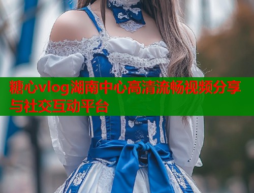 糖心vlog湖南中心高清流畅视频分享与社交互动平台