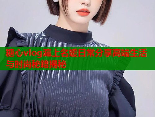 糖心vlog滬上名媛日常分享高端生活与时尚秘籍揭秘