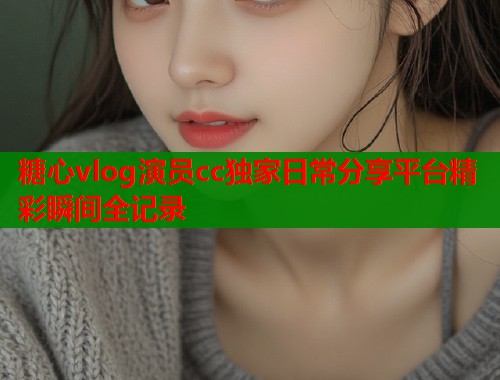 糖心vlog演员cc独家日常分享平台精彩瞬间全记录