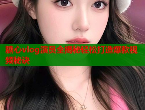 糖心vlog演员全揭秘轻松打造爆款视频秘诀