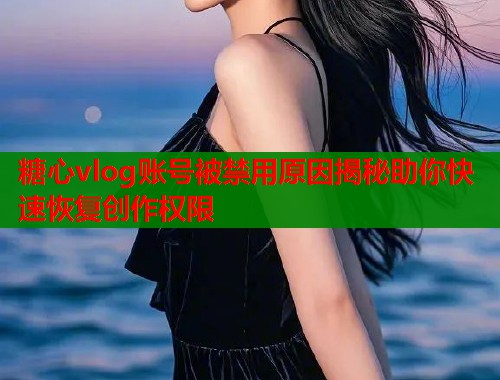糖心vlog账号被禁用原因揭秘助你快速恢复创作权限