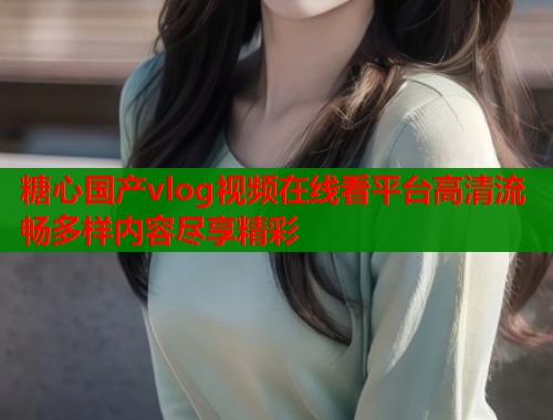 糖心国产vlog视频在线看平台高清流畅多样内容尽享精彩