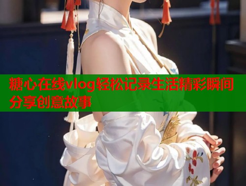 糖心在线vlog轻松记录生活精彩瞬间分享创意故事