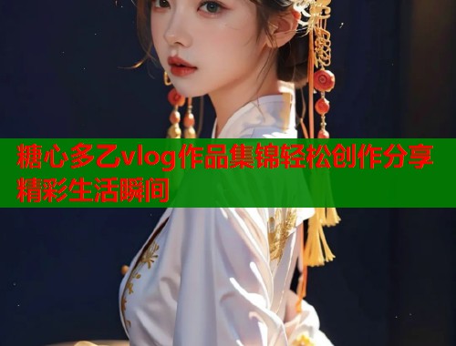 糖心多乙vlog作品集锦轻松创作分享精彩生活瞬间