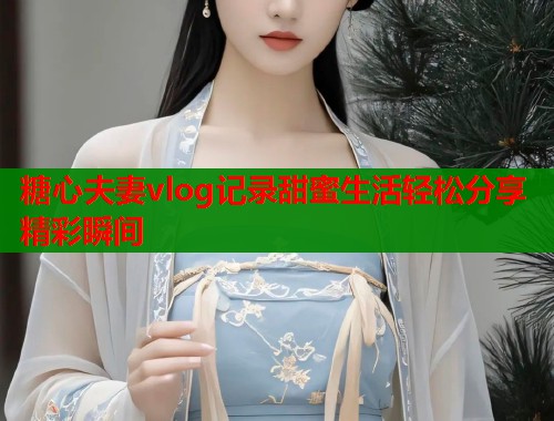 糖心夫妻vlog记录甜蜜生活轻松分享精彩瞬间