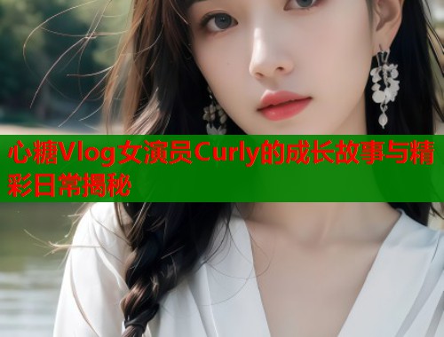 心糖Vlog女演员Curly的成长故事与精彩日常揭秘
