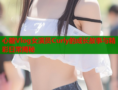 心糖Vlog女演员Curly的成长故事与精彩日常揭秘