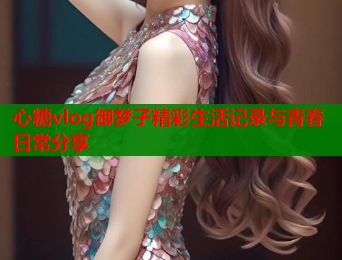 心糖vlog御梦子精彩生活记录与青春日常分享
