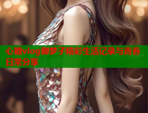 心糖vlog御梦子精彩生活记录与青春日常分享