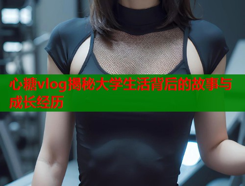 心糖vlog揭秘大学生活背后的故事与成长经历
