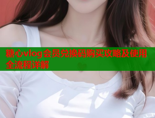 糖心vlog会员兑换码购买攻略及使用全流程详解