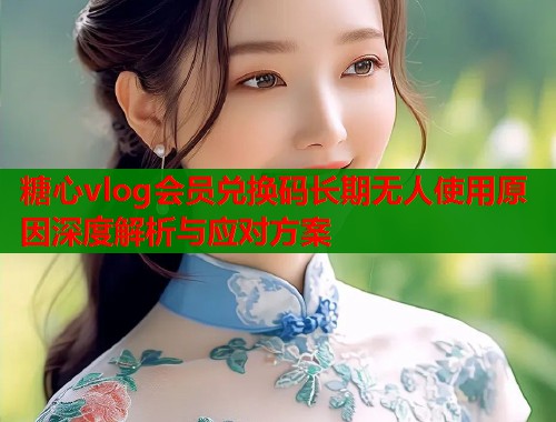 糖心vlog会员兑换码长期无人使用原因深度解析与应对方案
