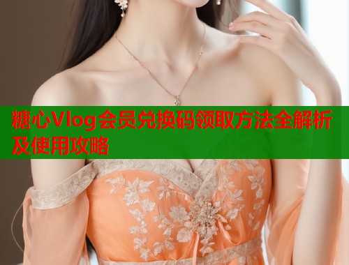 糖心Vlog会员兑换码领取方法全解析及使用攻略