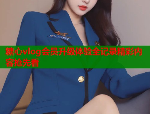 糖心vlog会员升级体验全记录精彩内容抢先看